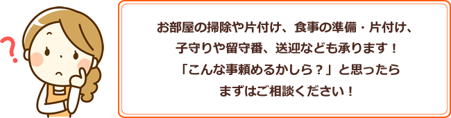 お部屋の掃除や片付け、食事の準備・片付け、子守りや留守番、送迎なども承ります！「こんな事頼めるかしら？」と思ったらまずはご相談ください！